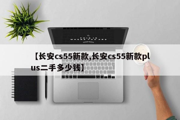 【长安cs55新款,长安cs55新款plus二手多少钱】