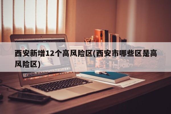 西安新增12个高风险区(西安市哪些区是高风险区)