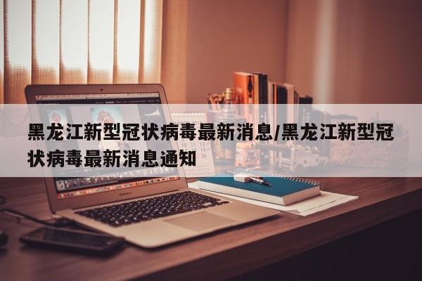 黑龙江新型冠状病毒最新消息/黑龙江新型冠状病毒最新消息通知