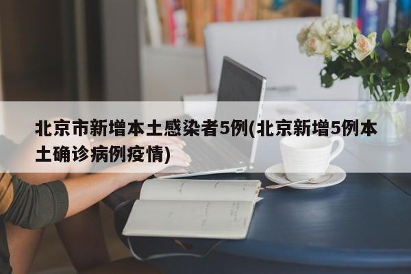 北京市新增本土感染者5例(北京新增5例本土确诊病例疫情)