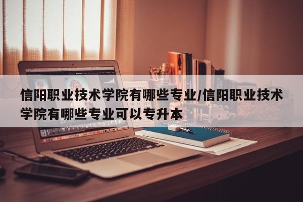 信阳职业技术学院有哪些专业/信阳职业技术学院有哪些专业可以专升本