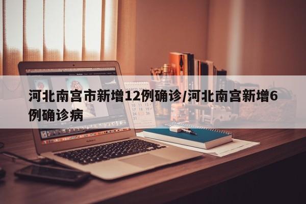 河北南宫市新增12例确诊/河北南宫新增6例确诊病