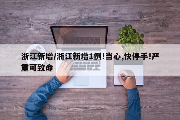 浙江新增/浙江新增1例!当心,快停手!严重可致命