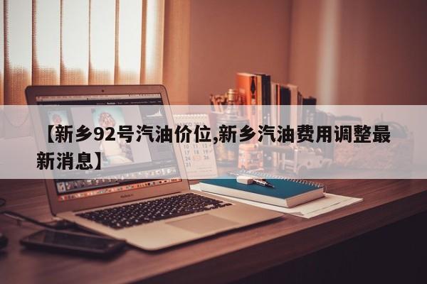 【新乡92号汽油价位,新乡汽油费用调整最新消息】