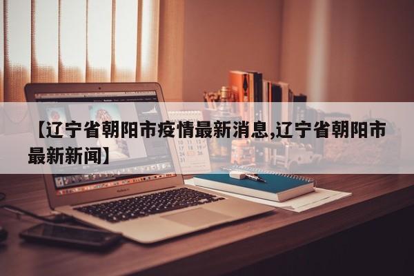 【辽宁省朝阳市疫情最新消息,辽宁省朝阳市最新新闻】