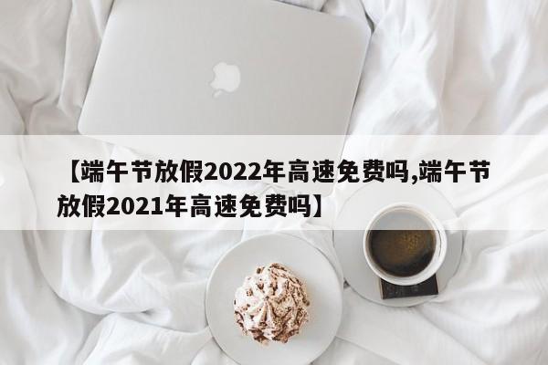 【端午节放假2022年高速免费吗,端午节放假2021年高速免费吗】