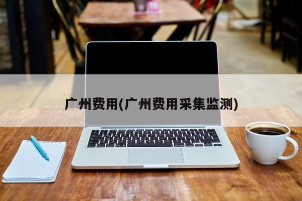 广州费用(广州费用采集监测)