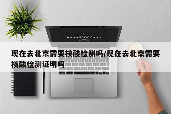 现在去北京需要核酸检测吗/现在去北京需要核酸检测证明吗
