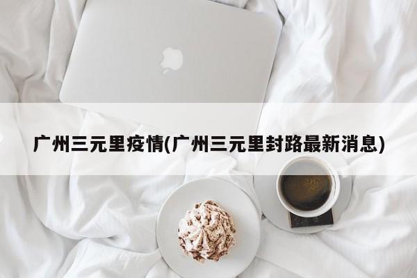 广州三元里疫情(广州三元里封路最新消息)
