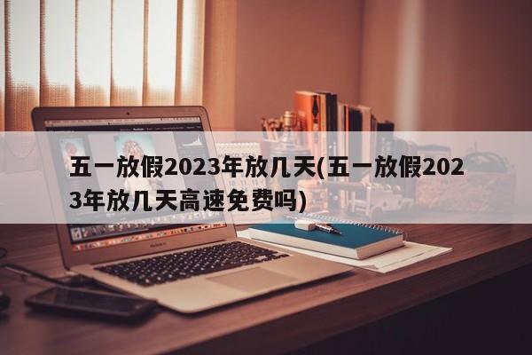 五一放假2023年放几天(五一放假2023年放几天高速免费吗)