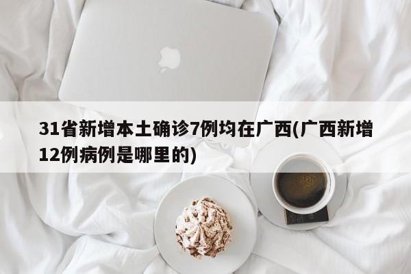 31省新增本土确诊7例均在广西(广西新增12例病例是哪里的)
