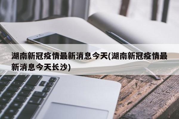 湖南新冠疫情最新消息今天(湖南新冠疫情最新消息今天长沙)