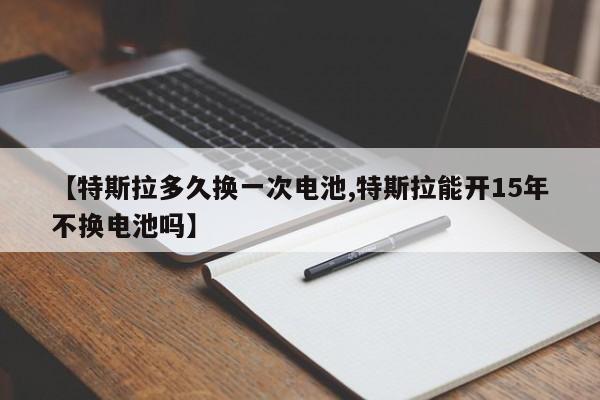 【特斯拉多久换一次电池,特斯拉能开15年不换电池吗】