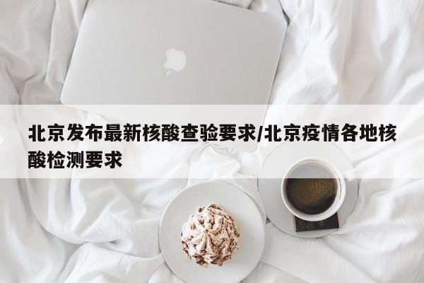 北京发布最新核酸查验要求/北京疫情各地核酸检测要求