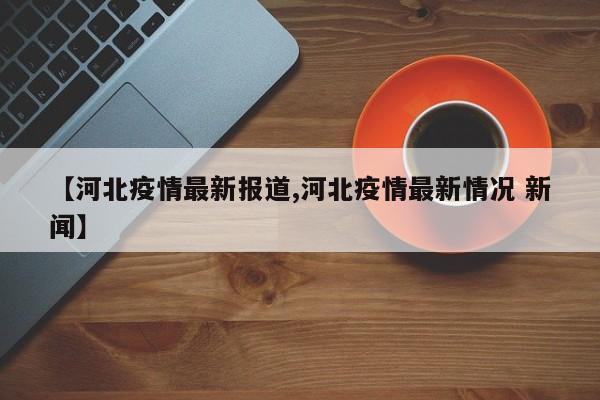 【河北疫情最新报道,河北疫情最新情况 新闻】