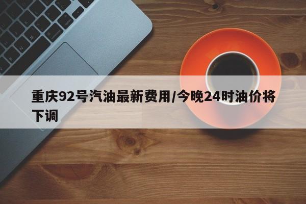 重庆92号汽油最新费用/今晚24时油价将下调