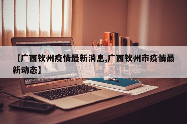 【广西钦州疫情最新消息,广西钦州市疫情最新动态】