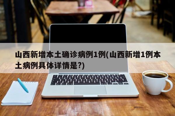 山西新增本土确诊病例1例(山西新增1例本土病例具体详情是?)