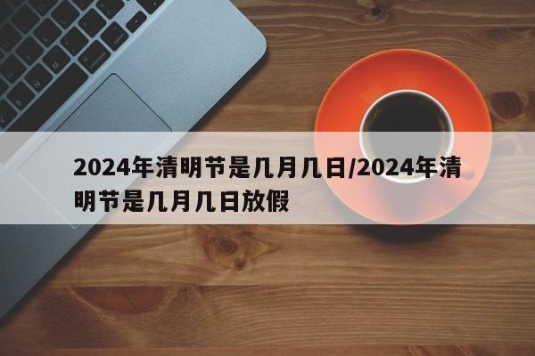 2024年清明节是几月几日/2024年清明节是几月几日放假