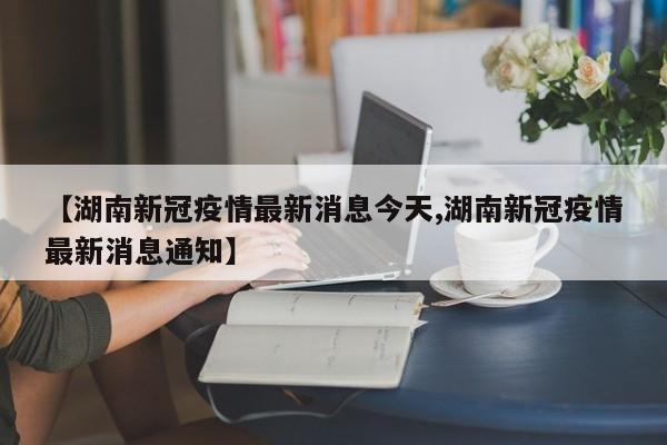 【湖南新冠疫情最新消息今天,湖南新冠疫情最新消息通知】