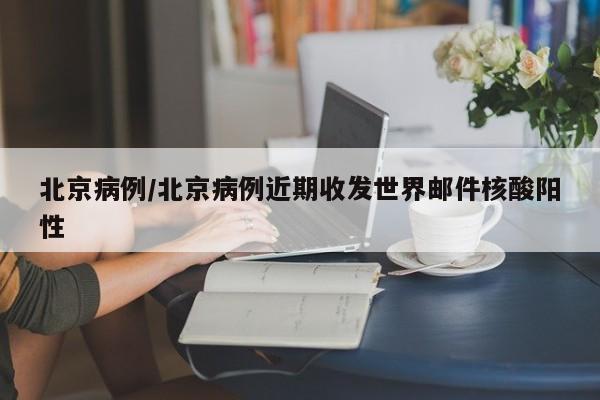 北京病例/北京病例近期收发世界邮件核酸阳性