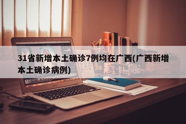 31省新增本土确诊7例均在广西(广西新增本土确诊病例)