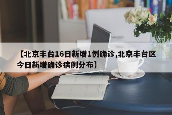 【北京丰台16日新增1例确诊,北京丰台区今日新增确诊病例分布】