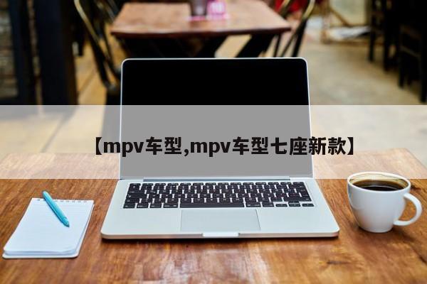 【mpv车型,mpv车型七座新款】