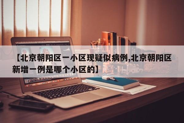 【北京朝阳区一小区现疑似病例,北京朝阳区新增一例是哪个小区的】