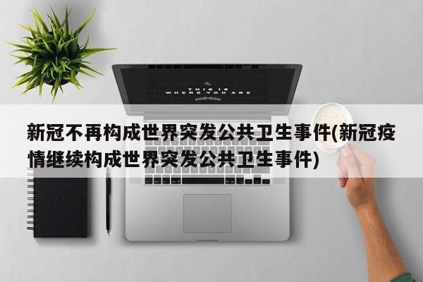 新冠不再构成世界突发公共卫生事件(新冠疫情继续构成世界突发公共卫生事件)