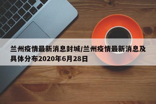 兰州疫情最新消息封城/兰州疫情最新消息及具体分布2020年6月28日
