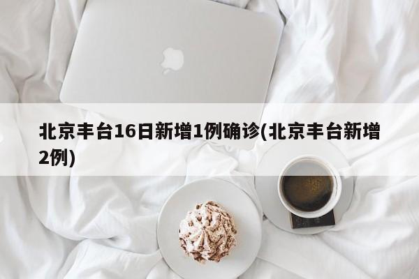 北京丰台16日新增1例确诊(北京丰台新增2例)