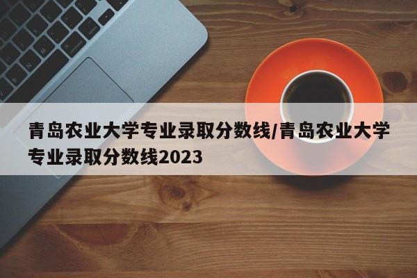 青岛农业大学专业录取分数线/青岛农业大学专业录取分数线2023