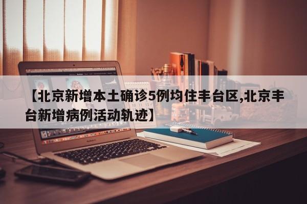 【北京新增本土确诊5例均住丰台区,北京丰台新增病例活动轨迹】