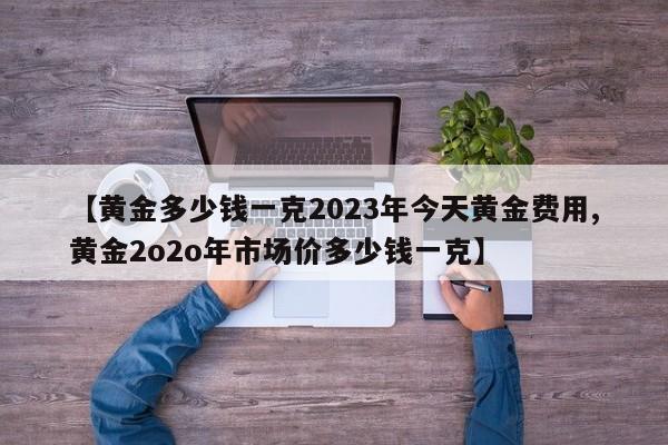 【黄金多少钱一克2023年今天黄金费用,黄金2o2o年市场价多少钱一克】
