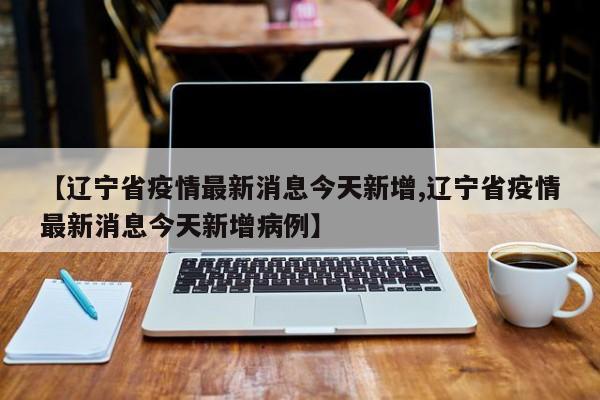 【辽宁省疫情最新消息今天新增,辽宁省疫情最新消息今天新增病例】