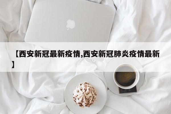 【西安新冠最新疫情,西安新冠肺炎疫情最新】