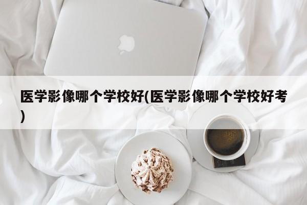 医学影像哪个学校好(医学影像哪个学校好考)