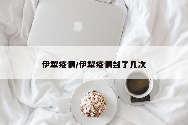 伊犁疫情/伊犁疫情封了几次