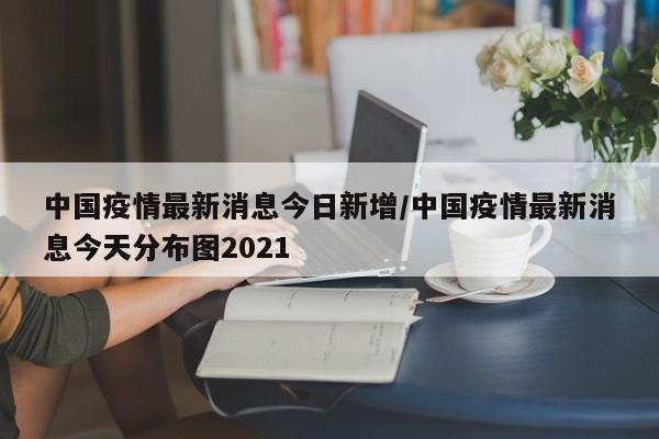 中国疫情最新消息今日新增/中国疫情最新消息今天分布图2021