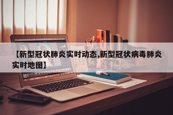 【新型冠状肺炎实时动态,新型冠状病毒肺炎实时地图】