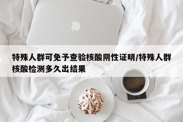特殊人群可免予查验核酸阴性证明/特殊人群核酸检测多久出结果