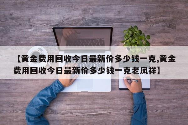 【黄金费用回收今日最新价多少钱一克,黄金费用回收今日最新价多少钱一克老凤祥】