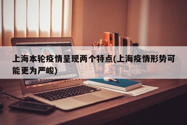 上海本轮疫情呈现两个特点(上海疫情形势可能更为严峻)