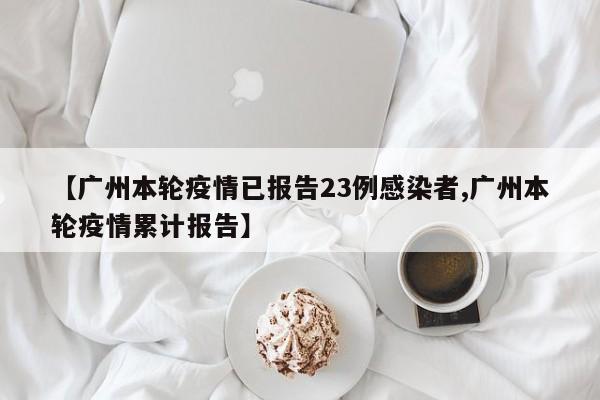 【广州本轮疫情已报告23例感染者,广州本轮疫情累计报告】