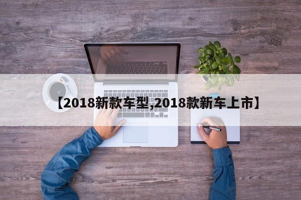【2018新款车型,2018款新车上市】