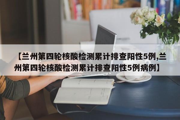 【兰州第四轮核酸检测累计排查阳性5例,兰州第四轮核酸检测累计排查阳性5例病例】