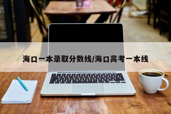 海口一本录取分数线/海口高考一本线