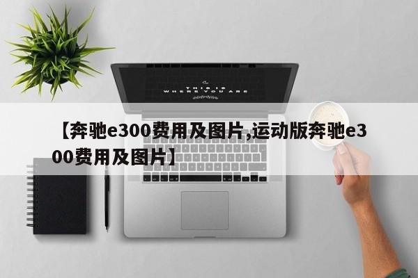 【奔驰e300费用及图片,运动版奔驰e300费用及图片】