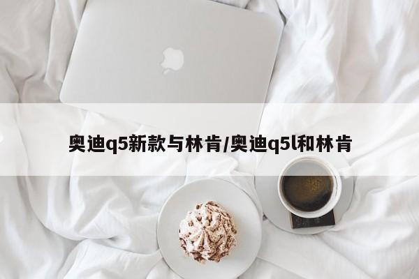 奥迪q5新款与林肯/奥迪q5l和林肯